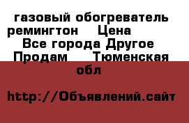 газовый обогреватель ремингтон  › Цена ­ 4 000 - Все города Другое » Продам   . Тюменская обл.